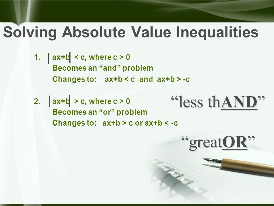 Solving Absolute Value Inequalities 1.ax+b 0 Becomes an and problem Changes to: ax+b -c 2.ax+b > c, where c > 0 Becomes an or problem Changes to: ax+b > c or ax+b < -c less thAND greatOR