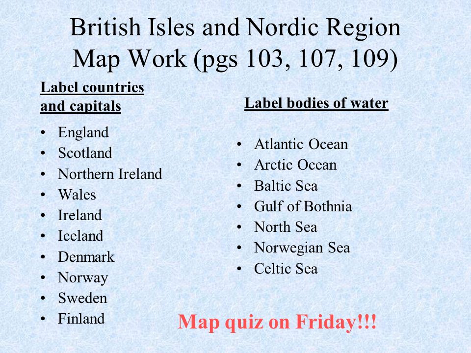 British Isles and Nordic Region Map Work (pgs 103, 107, 109) England Scotland Northern Ireland Wales Ireland Iceland Denmark Norway Sweden Finland Atlantic Ocean Arctic Ocean Baltic Sea Gulf of Bothnia North Sea Norwegian Sea Celtic Sea Label countries and capitals Label bodies of water Map quiz on Friday!!!
