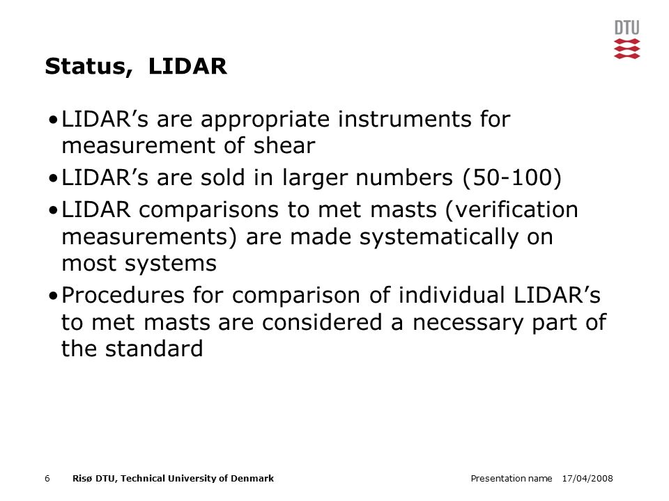 17/04/2008Presentation name6Risø DTU, Technical University of Denmark Status, LIDAR LIDAR’s are appropriate instruments for measurement of shear LIDAR’s are sold in larger numbers (50-100) LIDAR comparisons to met masts (verification measurements) are made systematically on most systems Procedures for comparison of individual LIDAR’s to met masts are considered a necessary part of the standard