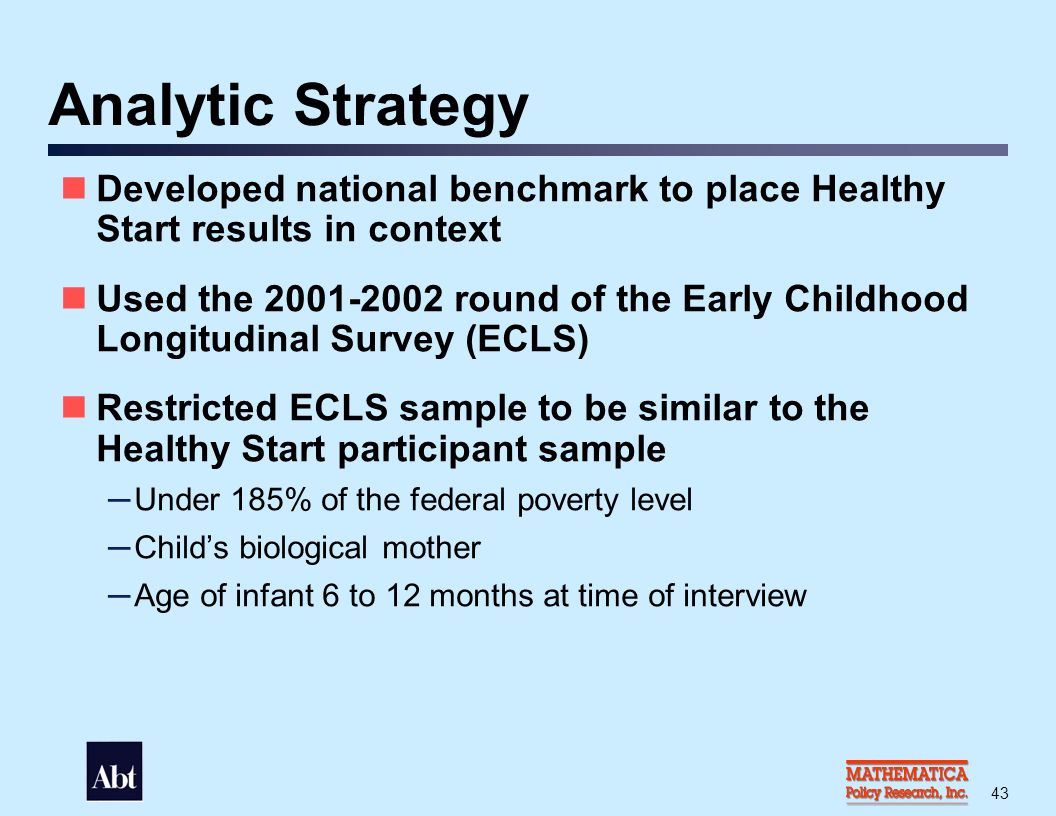 43 Analytic Strategy Developed national benchmark to place Healthy Start results in context Used the round of the Early Childhood Longitudinal Survey (ECLS) Restricted ECLS sample to be similar to the Healthy Start participant sample — Under 185% of the federal poverty level — Child’s biological mother — Age of infant 6 to 12 months at time of interview