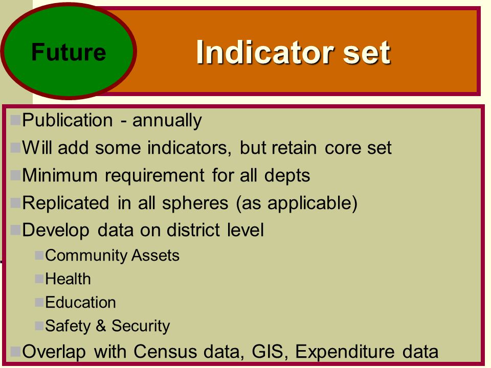 11 Indicator set Publication - annually Will add some indicators, but retain core set Minimum requirement for all depts Replicated in all spheres (as applicable) Develop data on district level Community Assets Health Education Safety & Security Overlap with Census data, GIS, Expenditure data Future