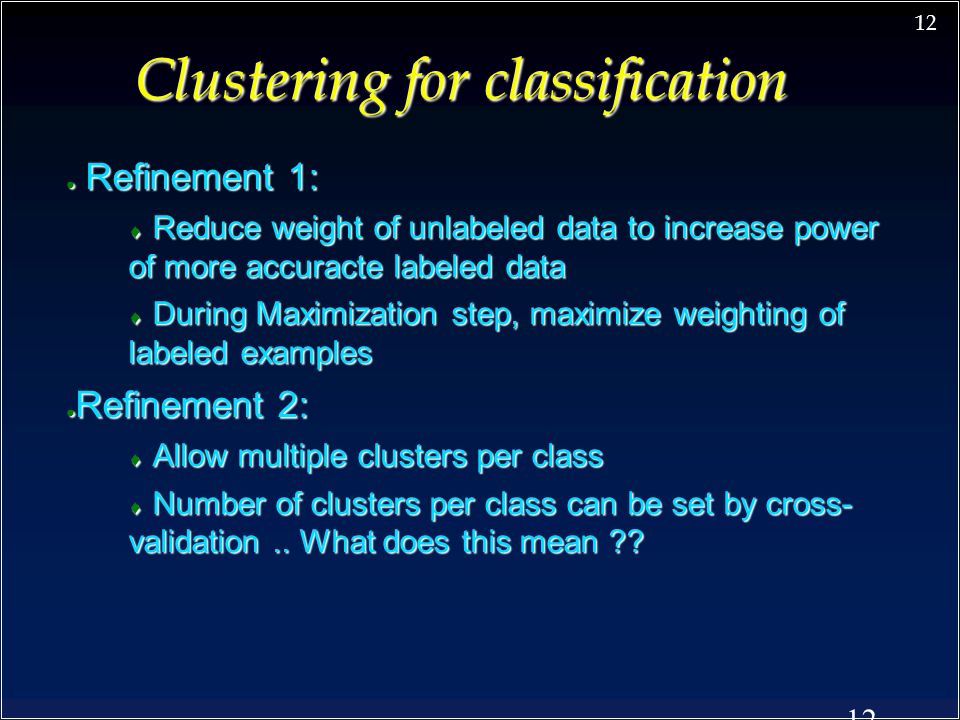 12 Clustering for classification ● Refinement 1:  Reduce weight of unlabeled data to increase power of more accuracte labeled data  During Maximization step, maximize weighting of labeled examples ● Refinement 2:  Allow multiple clusters per class  Number of clusters per class can be set by cross- validation..