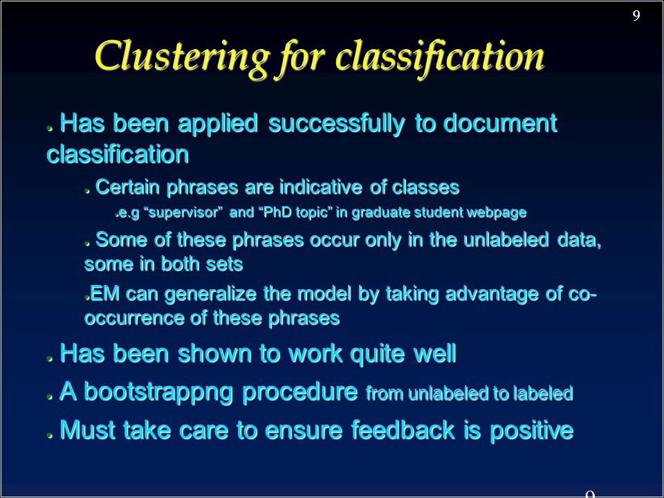 9 9 Clustering for classification ● Has been applied successfully to document classification ● Certain phrases are indicative of classes ● e.g supervisor and PhD topic in graduate student webpage ● Some of these phrases occur only in the unlabeled data, some in both sets ● EM can generalize the model by taking advantage of co- occurrence of these phrases ● Has been shown to work quite well ● A bootstrappng procedure from unlabeled to labeled ● Must take care to ensure feedback is positive
