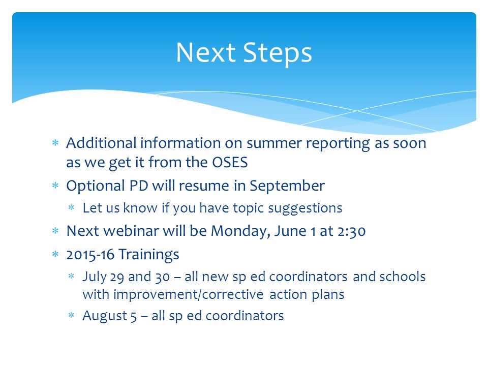  Additional information on summer reporting as soon as we get it from the OSES  Optional PD will resume in September  Let us know if you have topic suggestions  Next webinar will be Monday, June 1 at 2:30  Trainings  July 29 and 30 – all new sp ed coordinators and schools with improvement/corrective action plans  August 5 – all sp ed coordinators Next Steps