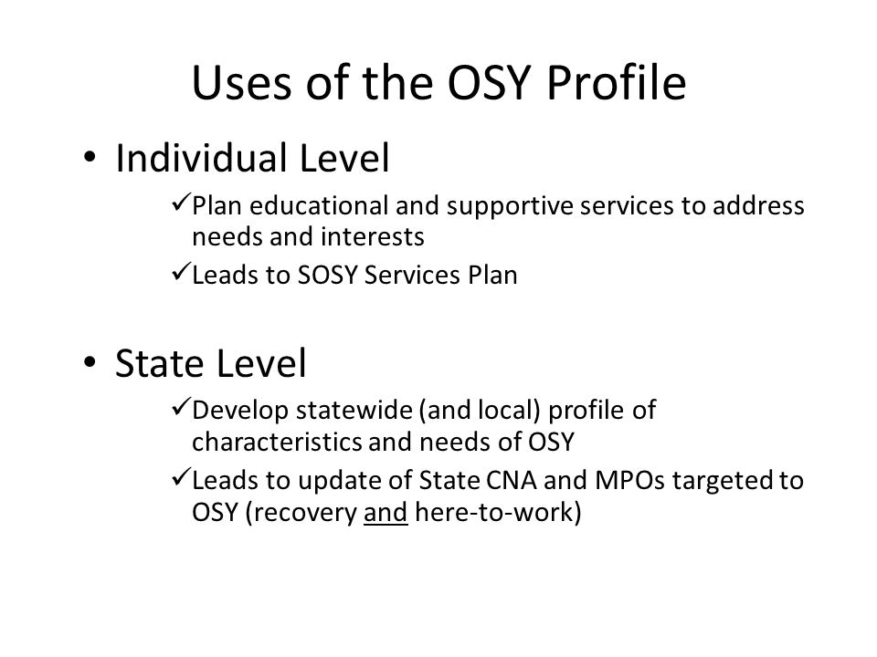Uses of the OSY Profile Individual Level Plan educational and supportive services to address needs and interests Leads to SOSY Services Plan State Level Develop statewide (and local) profile of characteristics and needs of OSY Leads to update of State CNA and MPOs targeted to OSY (recovery and here-to-work)