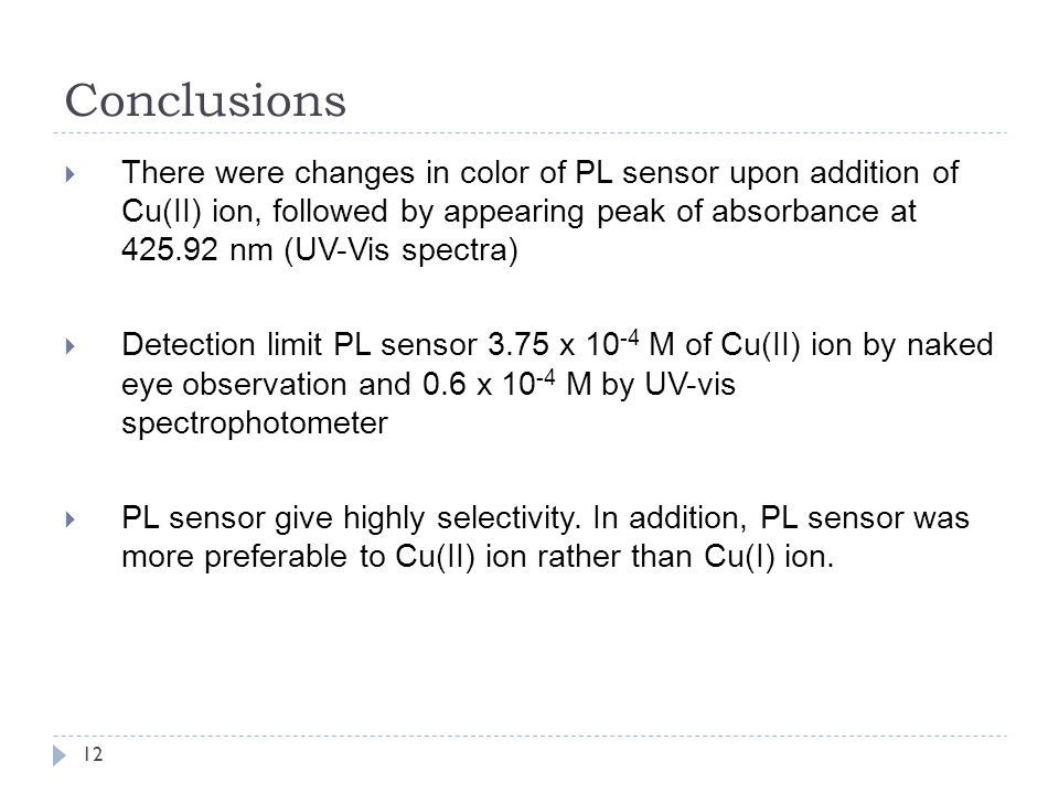 12 Conclusions  There were changes in color of PL sensor upon addition of Cu(II) ion, followed by appearing peak of absorbance at nm (UV-Vis spectra)  Detection limit PL sensor 3.75 x M of Cu(II) ion by naked eye observation and 0.6 x M by UV-vis spectrophotometer  PL sensor give highly selectivity.