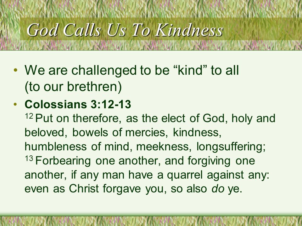 God Calls Us To Kindness We are challenged to be kind to all (to our brethren) Colossians 3: Put on therefore, as the elect of God, holy and beloved, bowels of mercies, kindness, humbleness of mind, meekness, longsuffering; 13 Forbearing one another, and forgiving one another, if any man have a quarrel against any: even as Christ forgave you, so also do ye.