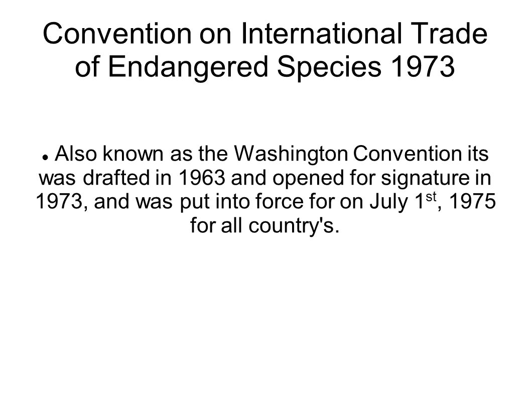 Convention on International Trade of Endangered Species 1973 Also known as the Washington Convention its was drafted in 1963 and opened for signature in 1973, and was put into force for on July 1 st, 1975 for all country s.