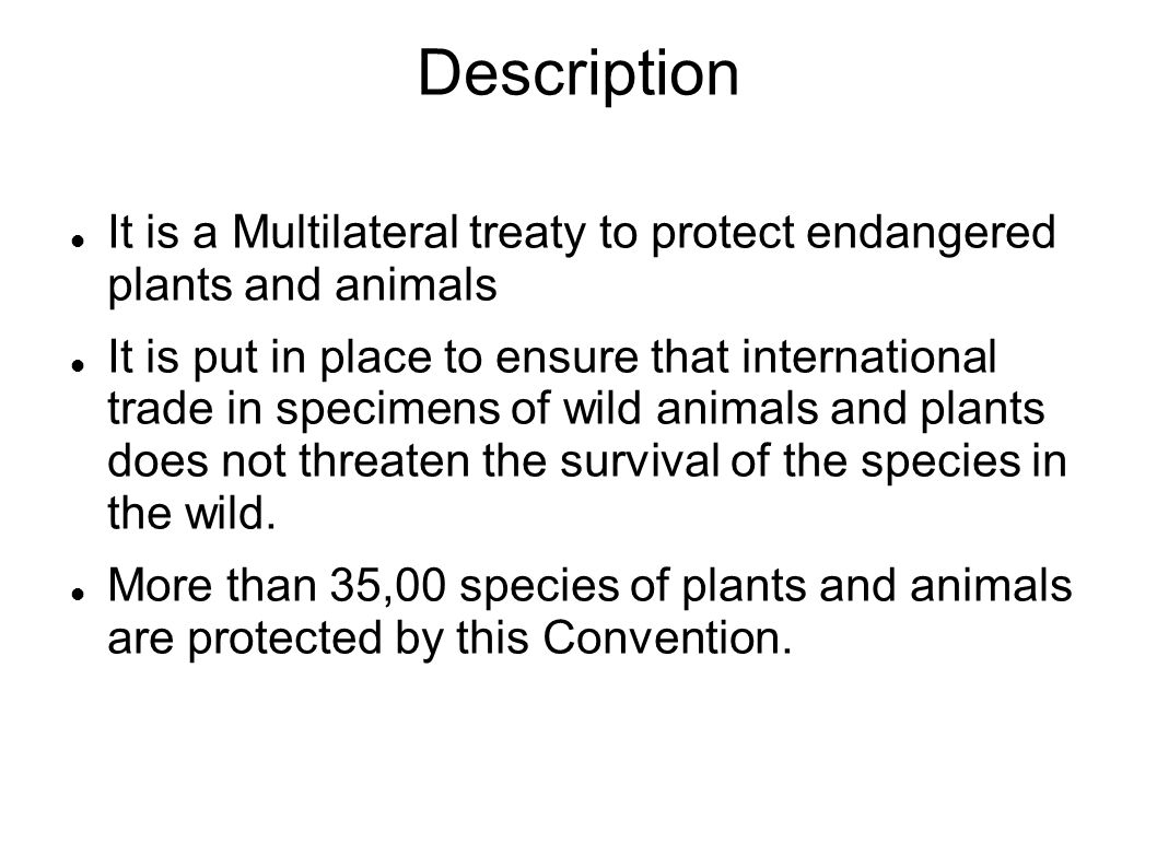 Description It is a Multilateral treaty to protect endangered plants and animals It is put in place to ensure that international trade in specimens of wild animals and plants does not threaten the survival of the species in the wild.