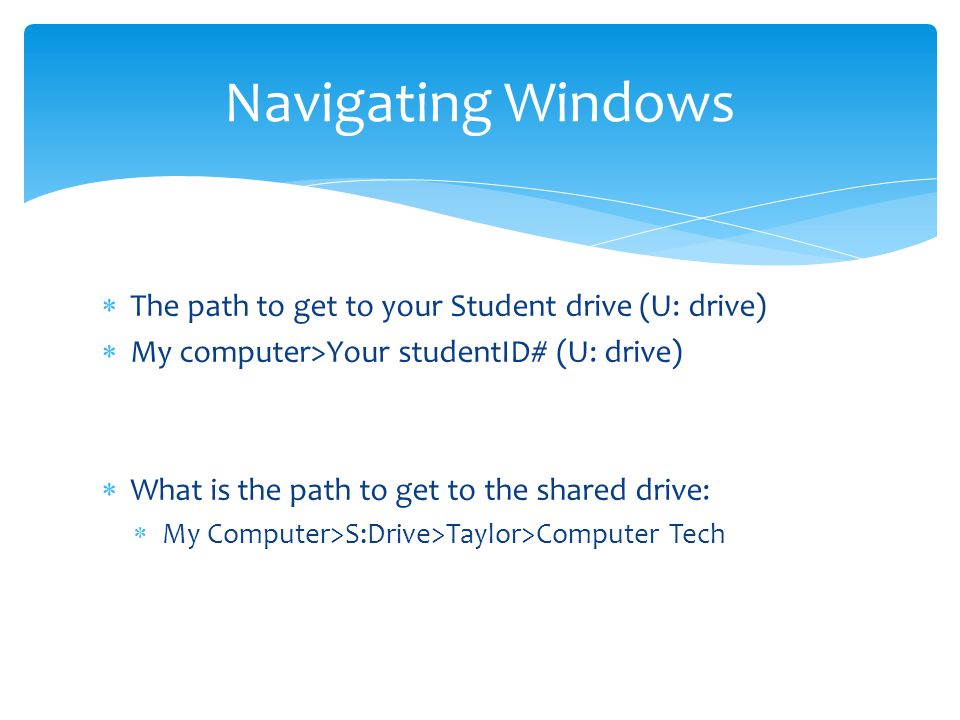  The path to get to your Student drive (U: drive)  My computer>Your studentID# (U: drive)  What is the path to get to the shared drive:  My Computer>S:Drive>Taylor>Computer Tech Navigating Windows