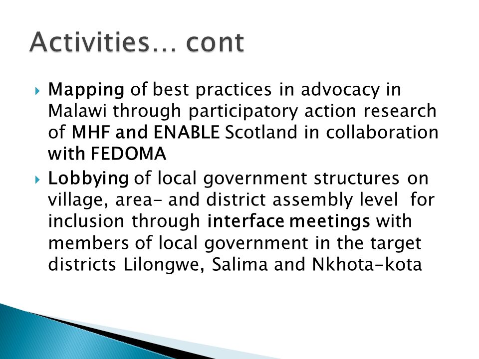  Mapping of best practices in advocacy in Malawi through participatory action research of MHF and ENABLE Scotland in collaboration with FEDOMA  Lobbying of local government structures on village, area- and district assembly level for inclusion through interface meetings with members of local government in the target districts Lilongwe, Salima and Nkhota-kota