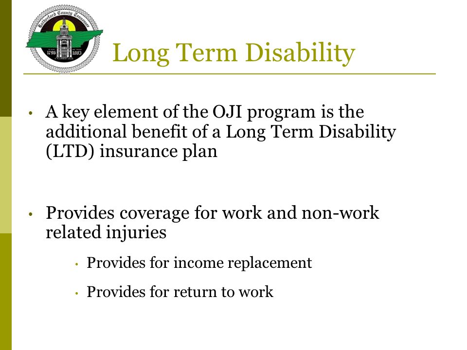 Long Term Disability A key element of the OJI program is the additional benefit of a Long Term Disability (LTD) insurance plan Provides coverage for work and non-work related injuries Provides for income replacement Provides for return to work