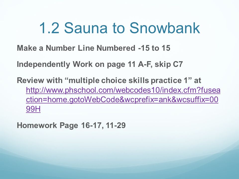 1.2 Sauna to Snowbank Make a Number Line Numbered -15 to 15 Independently Work on page 11 A-F, skip C7 Review with multiple choice skills practice 1 at   fusea ction=home.gotoWebCode&wcprefix=ank&wcsuffix=00 99H   fusea ction=home.gotoWebCode&wcprefix=ank&wcsuffix=00 99H Homework Page 16-17, 11-29