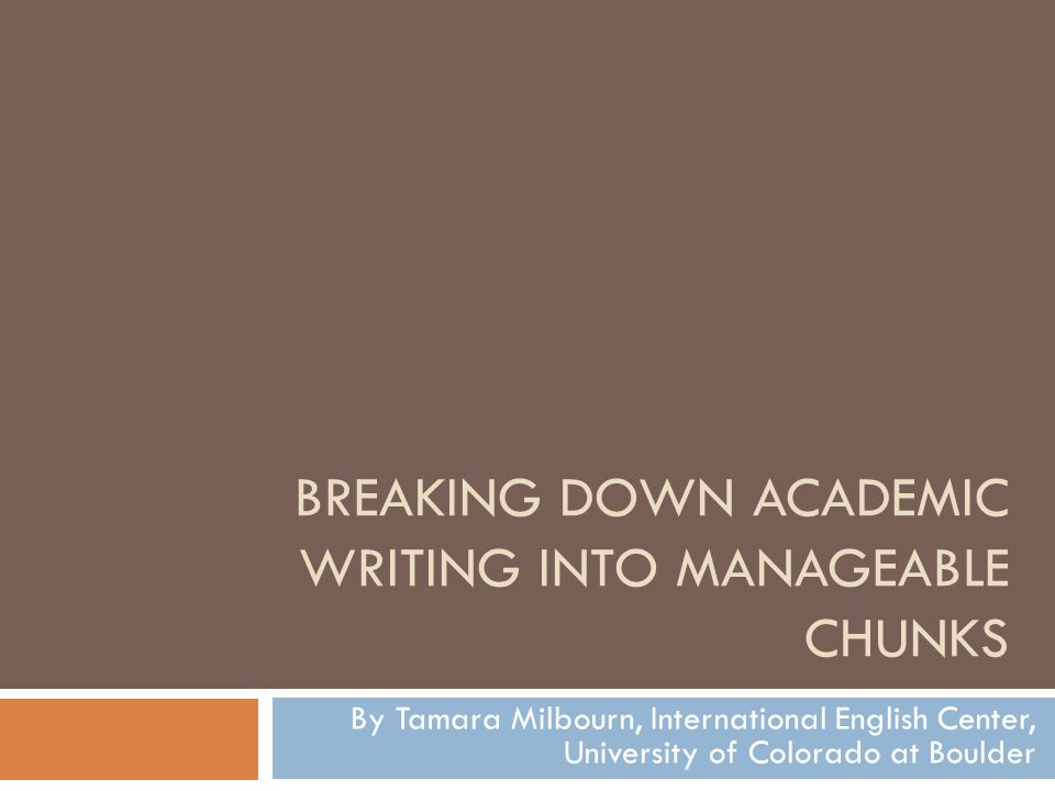 BREAKING DOWN ACADEMIC WRITING INTO MANAGEABLE CHUNKS By Tamara Milbourn, International English Center, University of Colorado at Boulder
