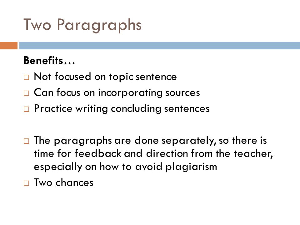 Two Paragraphs Benefits…  Not focused on topic sentence  Can focus on incorporating sources  Practice writing concluding sentences  The paragraphs are done separately, so there is time for feedback and direction from the teacher, especially on how to avoid plagiarism  Two chances