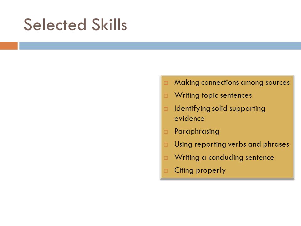 Selected Skills  Making connections among sources  Writing topic sentences  Identifying solid supporting evidence  Paraphrasing  Using reporting verbs and phrases  Writing a concluding sentence  Citing properly  Making connections among sources  Writing topic sentences  Identifying solid supporting evidence  Paraphrasing  Using reporting verbs and phrases  Writing a concluding sentence  Citing properly
