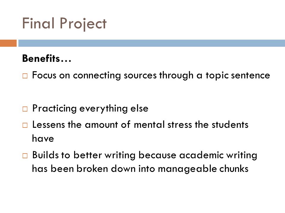 Final Project Benefits…  Focus on connecting sources through a topic sentence  Practicing everything else  Lessens the amount of mental stress the students have  Builds to better writing because academic writing has been broken down into manageable chunks