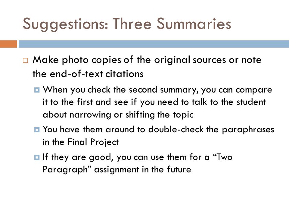 Suggestions: Three Summaries  Make photo copies of the original sources or note the end-of-text citations  When you check the second summary, you can compare it to the first and see if you need to talk to the student about narrowing or shifting the topic  You have them around to double-check the paraphrases in the Final Project  If they are good, you can use them for a Two Paragraph assignment in the future
