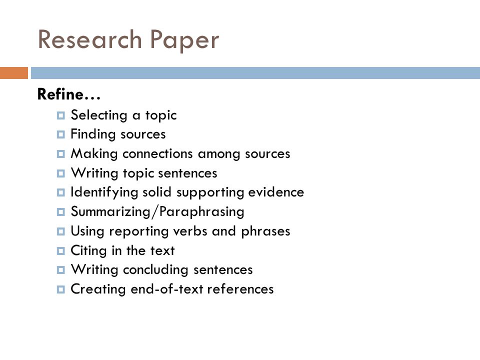 Research Paper Refine…  Selecting a topic  Finding sources  Making connections among sources  Writing topic sentences  Identifying solid supporting evidence  Summarizing/Paraphrasing  Using reporting verbs and phrases  Citing in the text  Writing concluding sentences  Creating end-of-text references