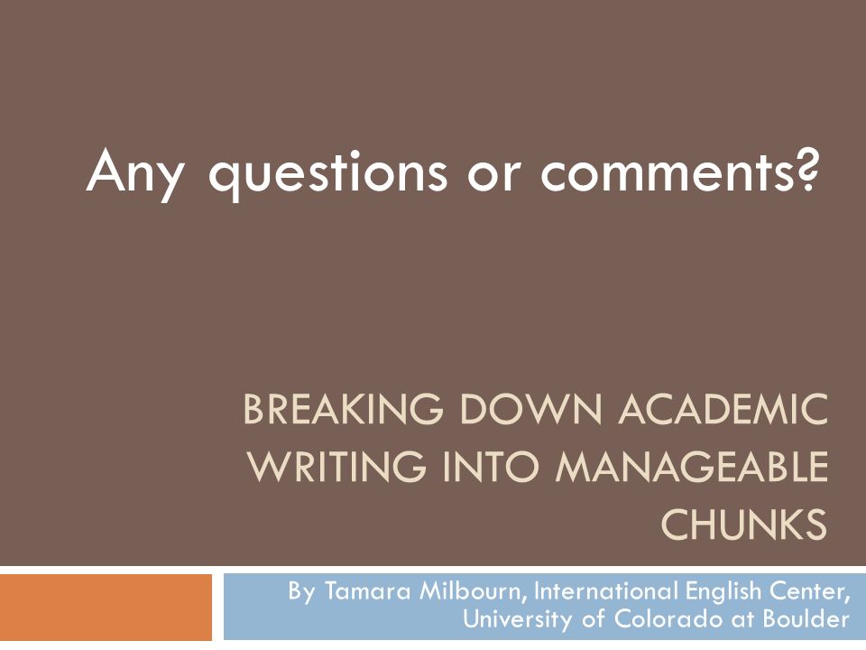 BREAKING DOWN ACADEMIC WRITING INTO MANAGEABLE CHUNKS By Tamara Milbourn, International English Center, University of Colorado at Boulder Any questions or comments