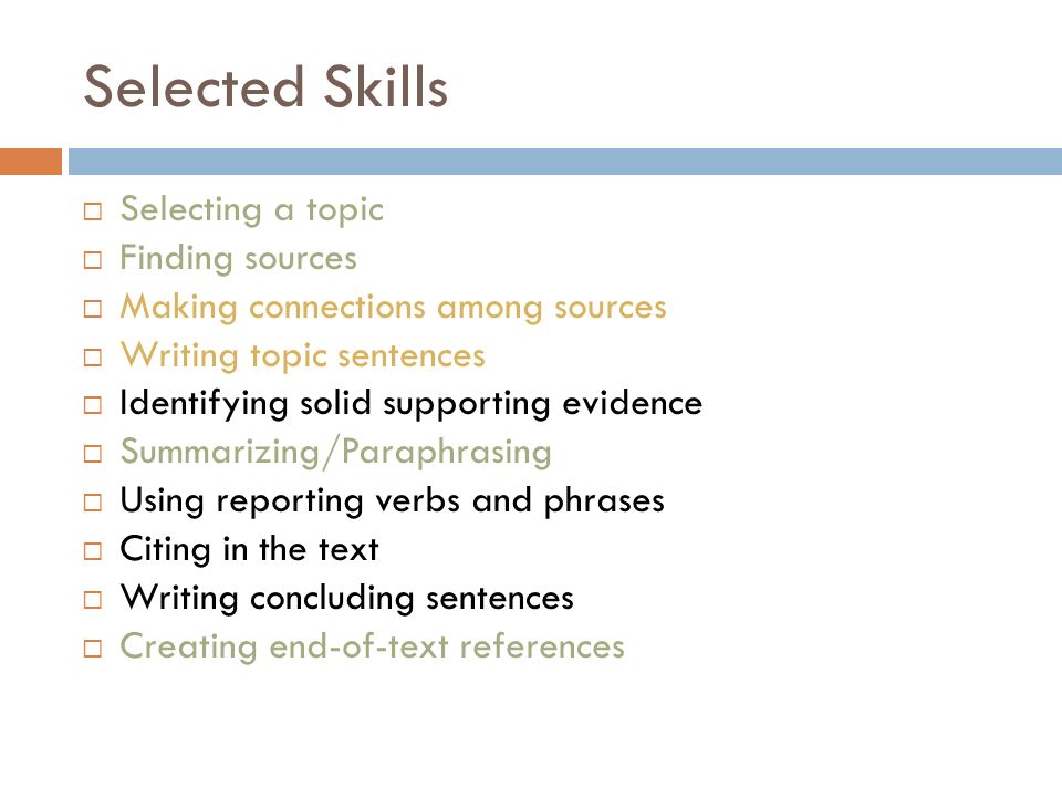 Selected Skills  Selecting a topic  Finding sources  Making connections among sources  Writing topic sentences  Identifying solid supporting evidence  Summarizing/Paraphrasing  Using reporting verbs and phrases  Citing in the text  Writing concluding sentences  Creating end-of-text references