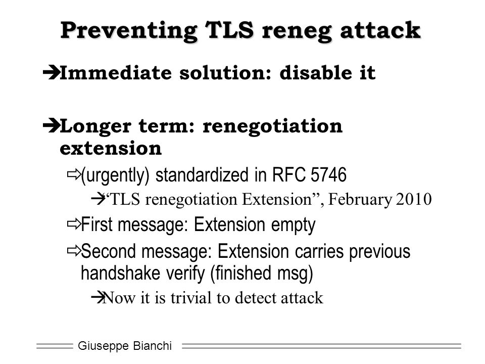 Giuseppe Bianchi Preventing TLS reneg attack  Immediate solution: disable it  Longer term: renegotiation extension  (urgently) standardized in RFC 5746  TLS renegotiation Extension , February 2010  First message: Extension empty  Second message: Extension carries previous handshake verify (finished msg)  Now it is trivial to detect attack