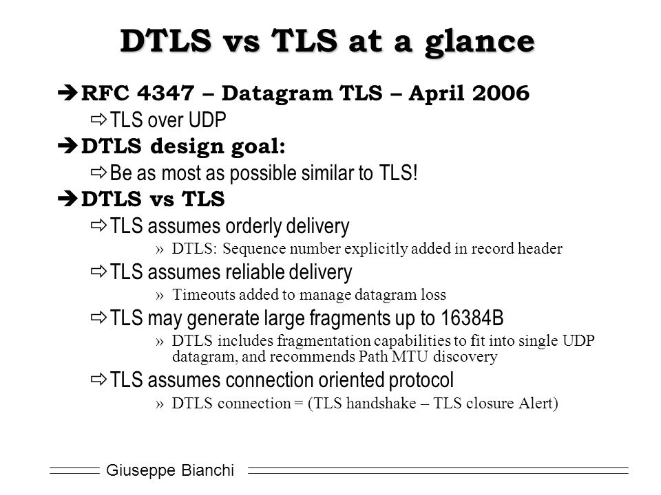 Giuseppe Bianchi DTLS vs TLS at a glance  RFC 4347 – Datagram TLS – April 2006  TLS over UDP  DTLS design goal:  Be as most as possible similar to TLS.