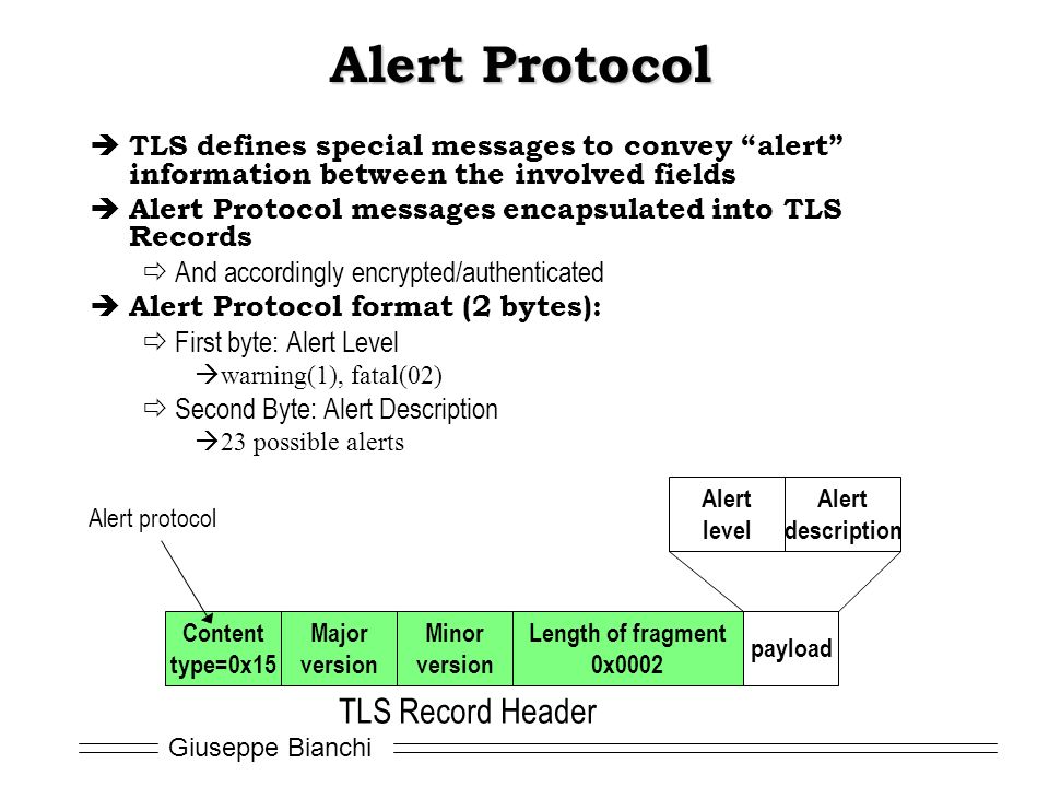 Giuseppe Bianchi Alert Protocol  TLS defines special messages to convey alert information between the involved fields  Alert Protocol messages encapsulated into TLS Records  And accordingly encrypted/authenticated  Alert Protocol format (2 bytes):  First byte: Alert Level  warning(1), fatal(02)  Second Byte: Alert Description  23 possible alerts Content type=0x15 Major version Minor version Length of fragment 0x0002 payload TLS Record Header Alert protocol Alert level Alert description