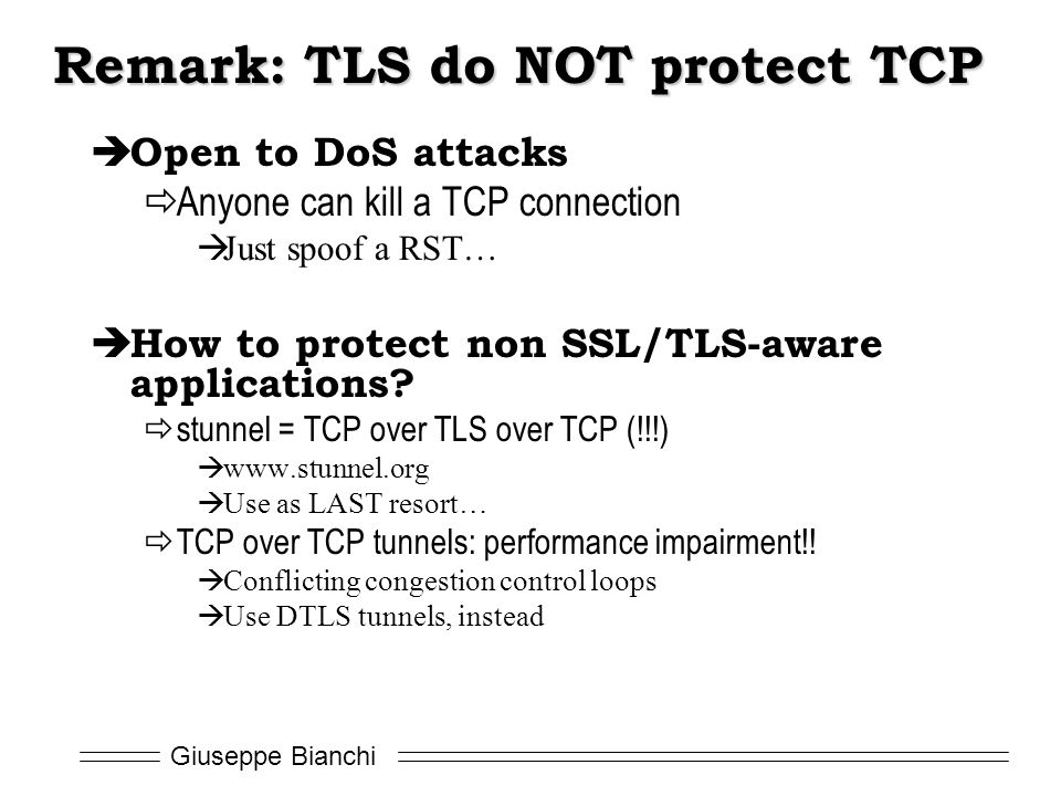 Giuseppe Bianchi Remark: TLS do NOT protect TCP  Open to DoS attacks  Anyone can kill a TCP connection  Just spoof a RST…  How to protect non SSL/TLS-aware applications.