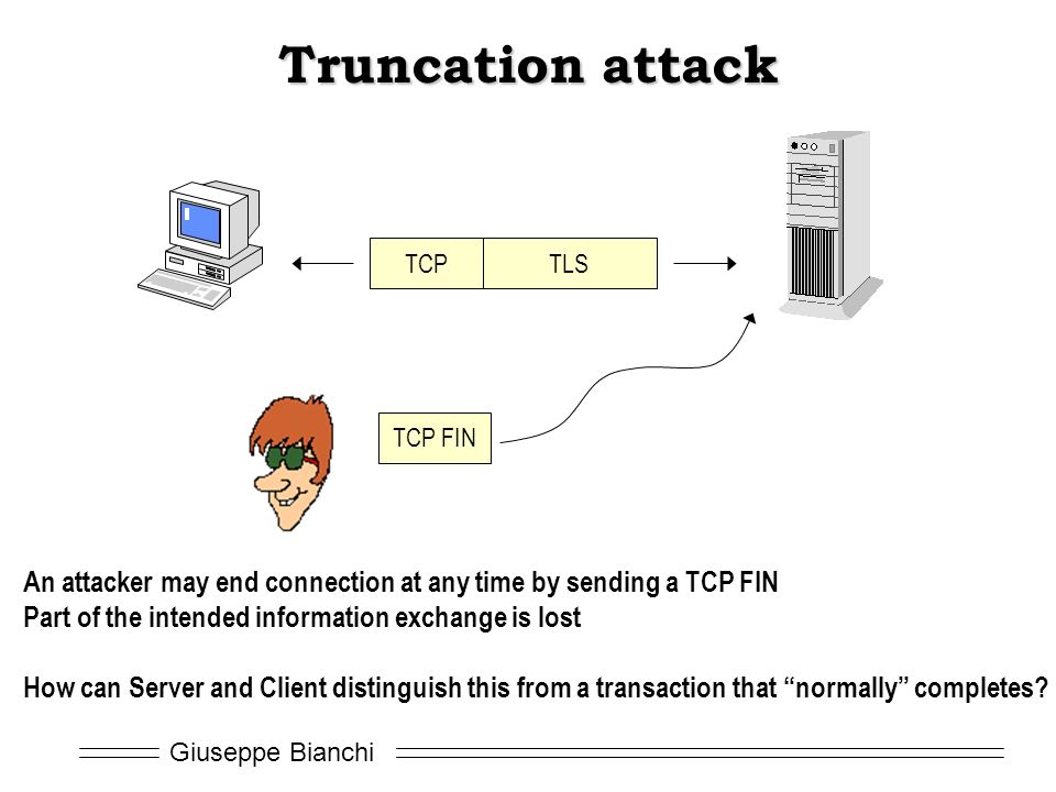 Giuseppe Bianchi Truncation attack TCPTLS TCP FIN An attacker may end connection at any time by sending a TCP FIN Part of the intended information exchange is lost How can Server and Client distinguish this from a transaction that normally completes