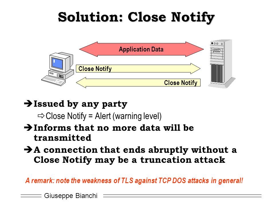 Giuseppe Bianchi Solution: Close Notify  Issued by any party  Close Notify = Alert (warning level)  Informs that no more data will be transmitted  A connection that ends abruptly without a Close Notify may be a truncation attack Close Notify Application Data A remark: note the weakness of TLS against TCP DOS attacks in general!