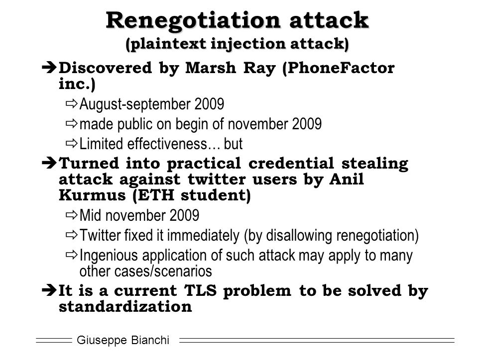 Giuseppe Bianchi Renegotiation attack (plaintext injection attack)  Discovered by Marsh Ray (PhoneFactor inc.)  August-september 2009  made public on begin of november 2009  Limited effectiveness… but  Turned into practical credential stealing attack against twitter users by Anil Kurmus (ETH student)  Mid november 2009  Twitter fixed it immediately (by disallowing renegotiation)  Ingenious application of such attack may apply to many other cases/scenarios  It is a current TLS problem to be solved by standardization