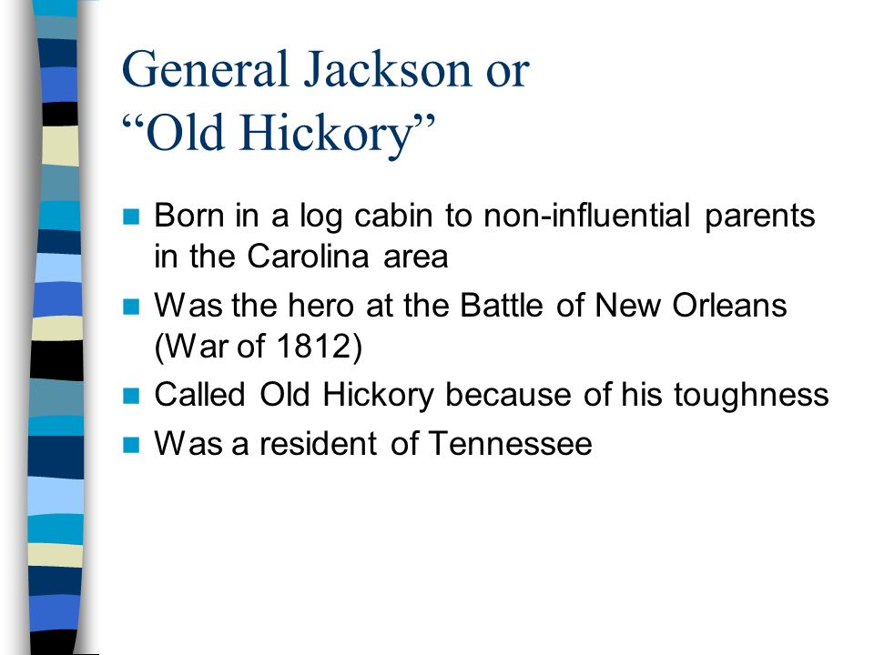 General Jackson or Old Hickory Born in a log cabin to non-influential parents in the Carolina area Was the hero at the Battle of New Orleans (War of 1812) Called Old Hickory because of his toughness Was a resident of Tennessee