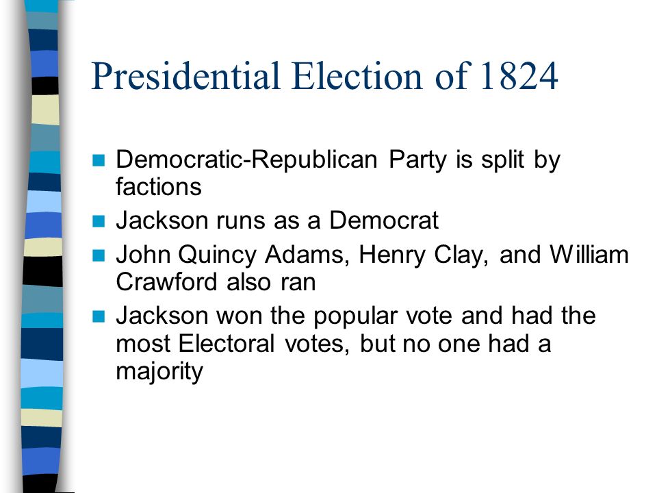 Presidential Election of 1824 Democratic-Republican Party is split by factions Jackson runs as a Democrat John Quincy Adams, Henry Clay, and William Crawford also ran Jackson won the popular vote and had the most Electoral votes, but no one had a majority