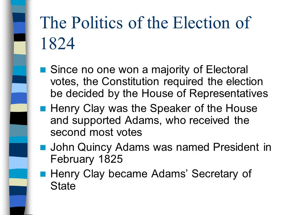 The Politics of the Election of 1824 Since no one won a majority of Electoral votes, the Constitution required the election be decided by the House of Representatives Henry Clay was the Speaker of the House and supported Adams, who received the second most votes John Quincy Adams was named President in February 1825 Henry Clay became Adams’ Secretary of State