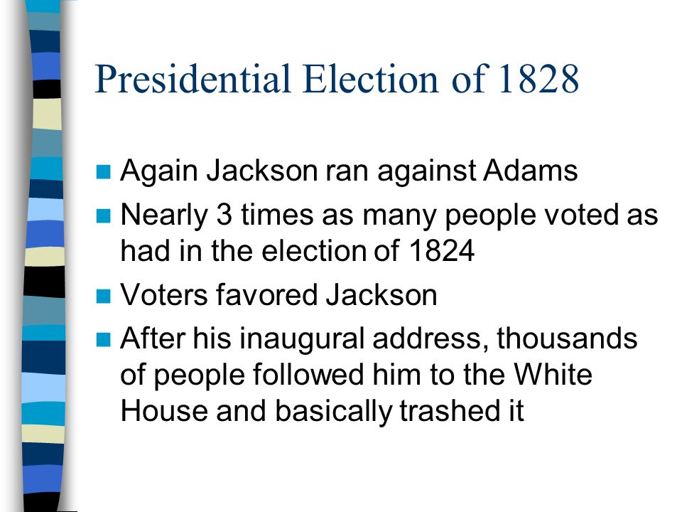 Presidential Election of 1828 Again Jackson ran against Adams Nearly 3 times as many people voted as had in the election of 1824 Voters favored Jackson After his inaugural address, thousands of people followed him to the White House and basically trashed it