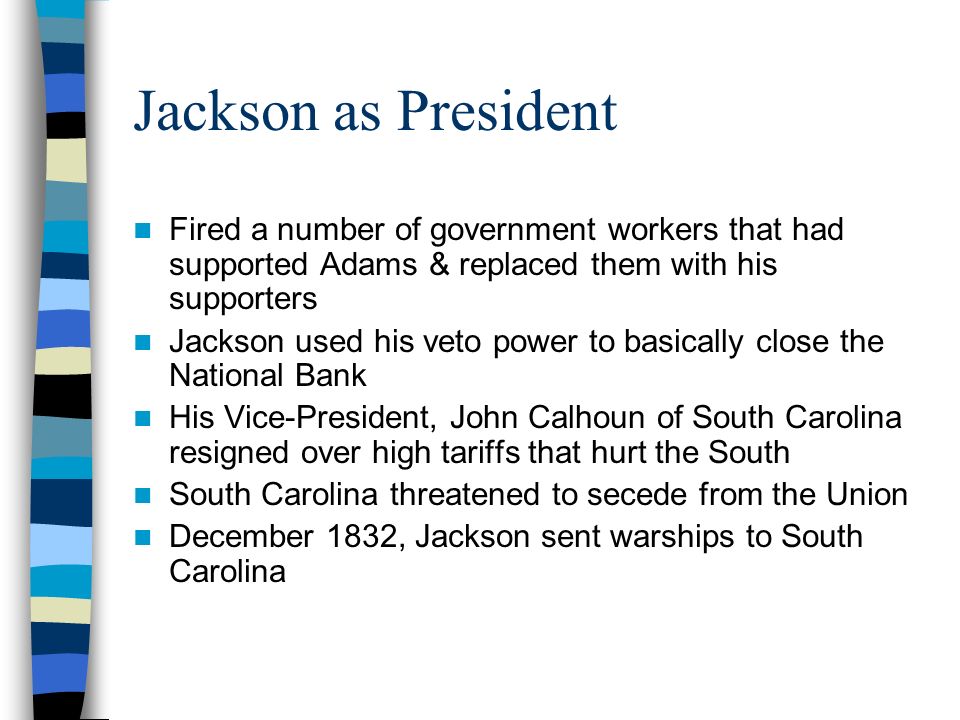 Jackson as President Fired a number of government workers that had supported Adams & replaced them with his supporters Jackson used his veto power to basically close the National Bank His Vice-President, John Calhoun of South Carolina resigned over high tariffs that hurt the South South Carolina threatened to secede from the Union December 1832, Jackson sent warships to South Carolina