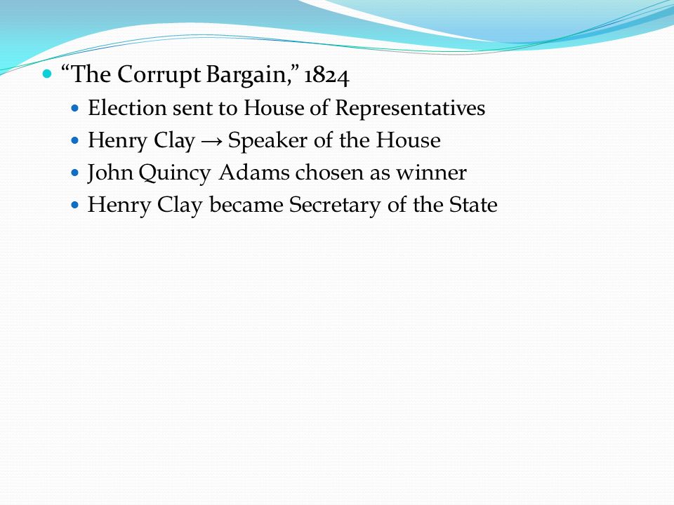 The Corrupt Bargain, 1824 Election sent to House of Representatives Henry Clay → Speaker of the House John Quincy Adams chosen as winner Henry Clay became Secretary of the State
