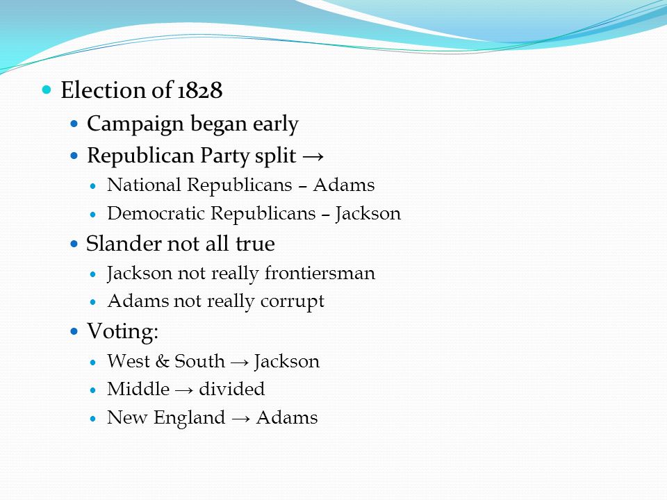 Election of 1828 Campaign began early Republican Party split → National Republicans – Adams Democratic Republicans – Jackson Slander not all true Jackson not really frontiersman Adams not really corrupt Voting: West & South → Jackson Middle → divided New England → Adams