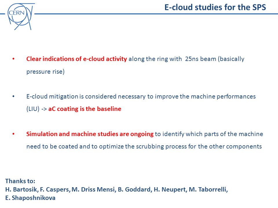 E-cloud studies for the SPS Clear indications of e-cloud activity along the ring with 25ns beam (basically pressure rise) E-cloud mitigation is considered necessary to improve the machine performances (LIU) -> aC coating is the baseline Simulation and machine studies are ongoing to identify which parts of the machine need to be coated and to optimize the scrubbing process for the other components Thanks to: H.