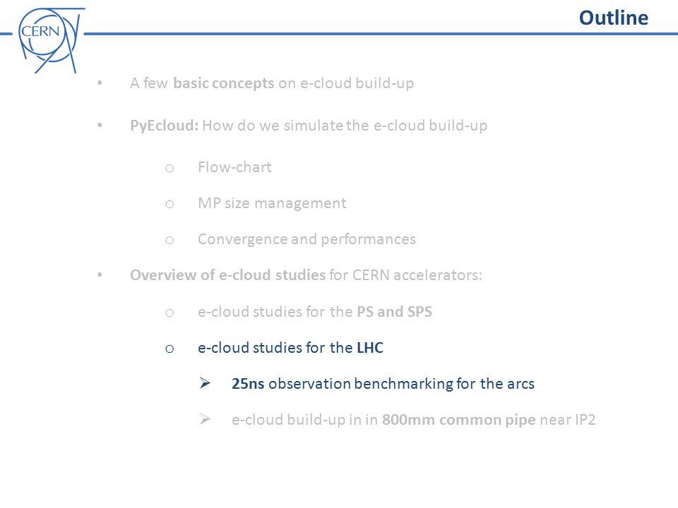 Outline A few basic concepts on e-cloud build-up PyEcloud: How do we simulate the e-cloud build-up o Flow-chart o MP size management o Convergence and performances Overview of e-cloud studies for CERN accelerators: o e-cloud studies for the PS and SPS o e-cloud studies for the LHC  25ns observation benchmarking for the arcs  e-cloud build-up in in 800mm common pipe near IP2