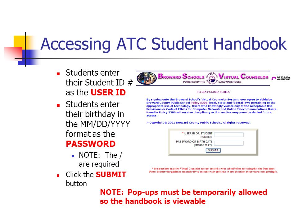 Accessing ATC Student Handbook Students enter their Student ID # as the USER ID Students enter their birthday in the MM/DD/YYYY format as the PASSWORD NOTE: The / are required Click the SUBMIT button NOTE: Pop-ups must be temporarily allowed so the handbook is viewable