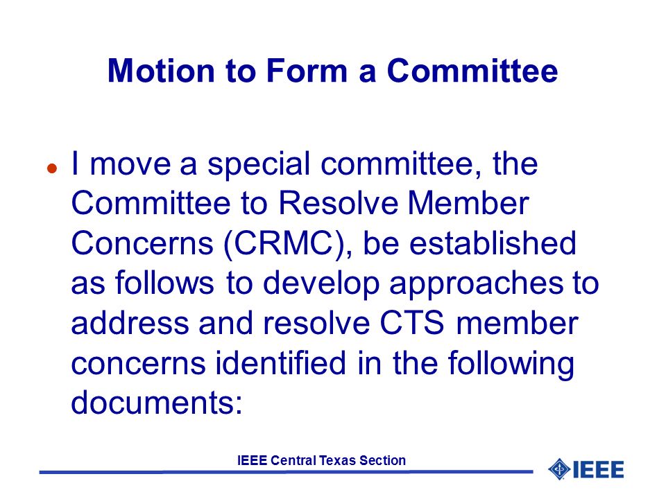 IEEE Central Texas Section Motion to Form a Committee l I move a special committee, the Committee to Resolve Member Concerns (CRMC), be established as follows to develop approaches to address and resolve CTS member concerns identified in the following documents: