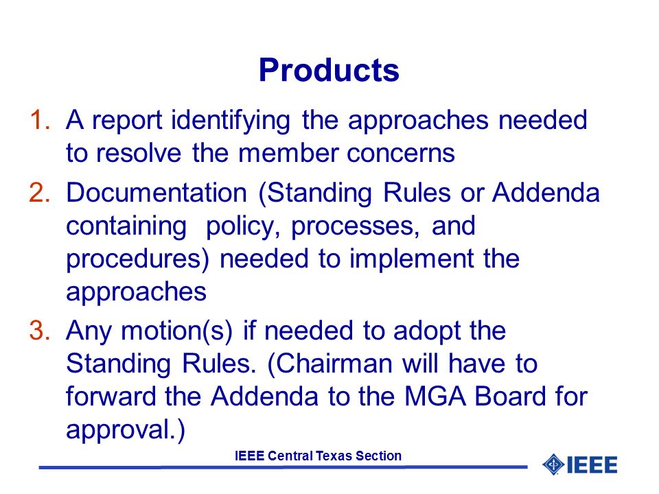 IEEE Central Texas Section Products 1.A report identifying the approaches needed to resolve the member concerns 2.Documentation (Standing Rules or Addenda containing policy, processes, and procedures) needed to implement the approaches 3.Any motion(s) if needed to adopt the Standing Rules.