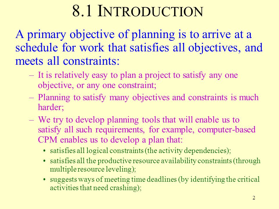 2 8.1 I NTRODUCTION A primary objective of planning is to arrive at a schedule for work that satisfies all objectives, and meets all constraints: –It is relatively easy to plan a project to satisfy any one objective, or any one constraint; –Planning to satisfy many objectives and constraints is much harder; –We try to develop planning tools that will enable us to satisfy all such requirements, for example, computer-based CPM enables us to develop a plan that: satisfies all logical constraints (the activity dependencies); satisfies all the productive resource availability constraints (through multiple resource leveling); suggests ways of meeting time deadlines (by identifying the critical activities that need crashing);