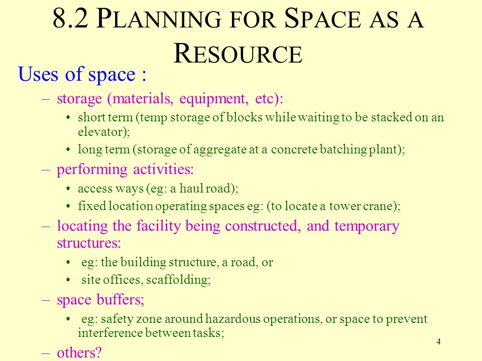 4 8.2 P LANNING FOR S PACE AS A R ESOURCE Uses of space : –storage (materials, equipment, etc): short term (temp storage of blocks while waiting to be stacked on an elevator); long term (storage of aggregate at a concrete batching plant); –performing activities: access ways (eg: a haul road); fixed location operating spaces eg: (to locate a tower crane); –locating the facility being constructed, and temporary structures: eg: the building structure, a road, or site offices, scaffolding; –space buffers; eg: safety zone around hazardous operations, or space to prevent interference between tasks; –others