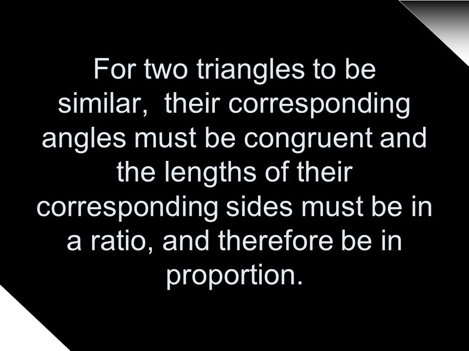 For two triangles to be similar, their corresponding angles must be congruent and the lengths of their corresponding sides must be in a ratio, and therefore be in proportion.
