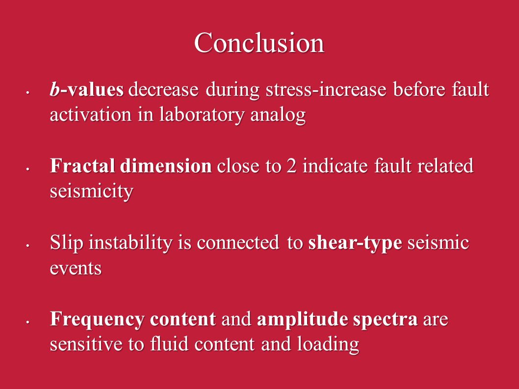 Conclusion b-values decrease during stress-increase before fault activation in laboratory analog b-values decrease during stress-increase before fault activation in laboratory analog Fractal dimension close to 2 indicate fault related seismicity Fractal dimension close to 2 indicate fault related seismicity Slip instability is connected to shear-type seismic events Slip instability is connected to shear-type seismic events Frequency content and amplitude spectra are sensitive to fluid content and loading Frequency content and amplitude spectra are sensitive to fluid content and loading