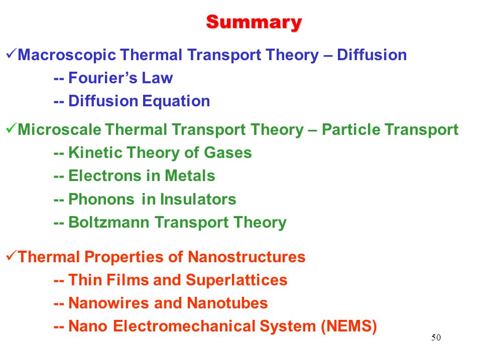 50 Summary Macroscopic Thermal Transport Theory – Diffusion -- Fourier’s Law -- Diffusion Equation Microscale Thermal Transport Theory – Particle Transport -- Kinetic Theory of Gases -- Electrons in Metals -- Phonons in Insulators -- Boltzmann Transport Theory Thermal Properties of Nanostructures -- Thin Films and Superlattices -- Nanowires and Nanotubes -- Nano Electromechanical System (NEMS)