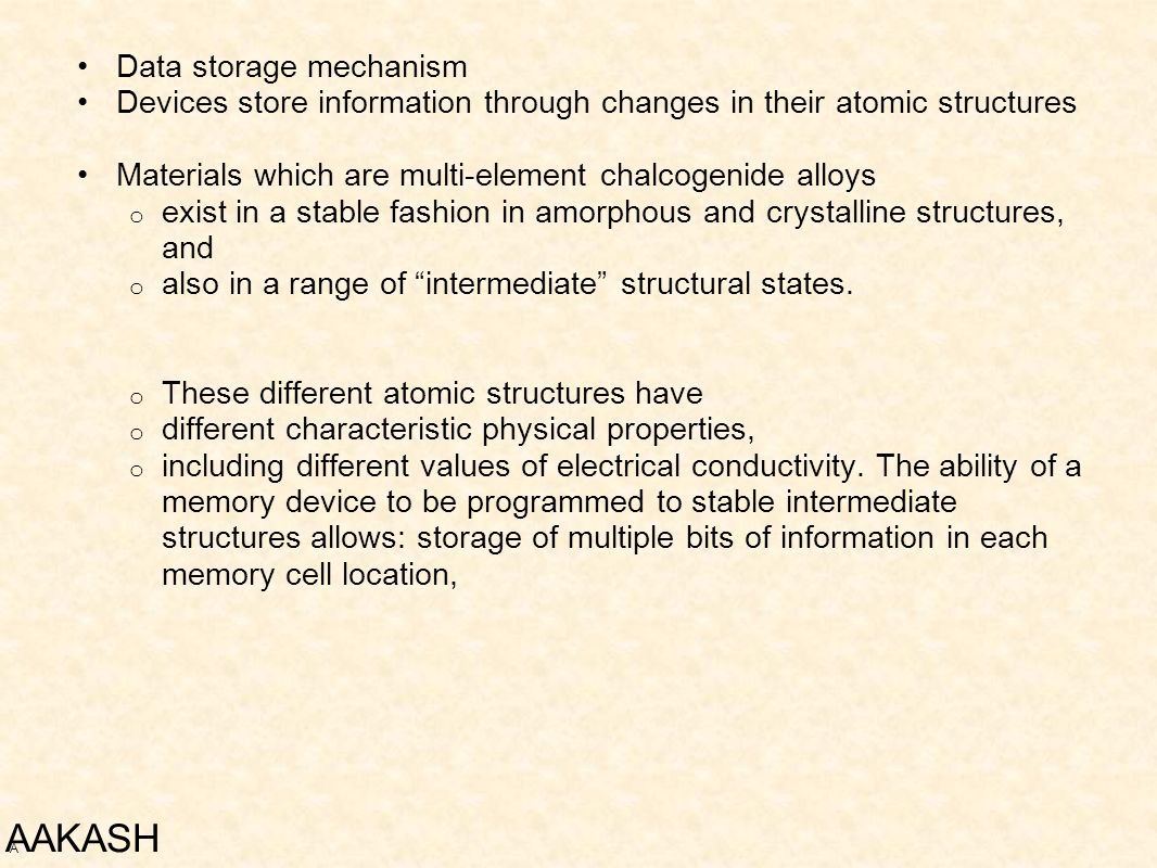 Data storage mechanism Devices store information through changes in their atomic structures Materials which are multi-element chalcogenide alloys o exist in a stable fashion in amorphous and crystalline structures, and o also in a range of intermediate structural states.